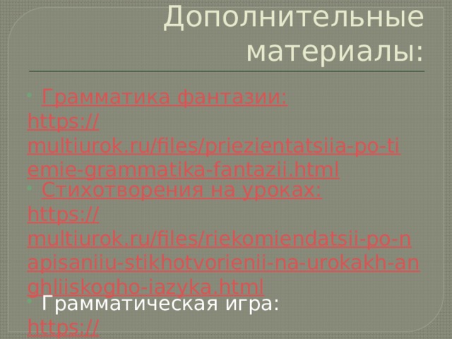 Дополнительные материалы: Грамматика фантазии: https :// multiurok.ru/files/priezientatsiia-po-tiemie-grammatika-fantazii.html Стихотворения на уроках: https :// multiurok.ru/files/riekomiendatsii-po-napisaniiu-stikhotvorienii-na-urokakh-anghliiskogho-iazyka.html Грамматическая игра: https:// multiurok.ru/files/matierialy-dlia-proviedieniia-vnieklassnogho-mieropriiatiia-1.html 