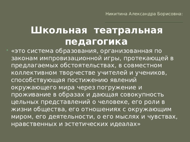 Никитина Александра Борисовна:   Школьная театральная педагогика   «это система образования, организованная по законам импровизационной игры, протекающей в предлагаемых обстоятельствах, в совместном коллективном творчестве учителей и учеников, способствующая постижению явлений окружающего мира через погружение и проживание в образах и дающая совокупность цельных представлений о человеке, его роли в жизни общества, его отношениях с окружающим миром, его деятельности, о его мыслях и чувствах, нравственных и эстетических идеалах» 