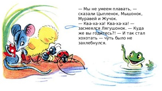 — Мы не умеем плавать, — сказали Цыпленок, Мышонок, Муравей и Жучок. — Ква-ха-ха! Ква-ха-ха! — засмеялся Лягушонок. — Куда же вы годитесь?! — И так стал хохотать — чуть было не захлебнулся. 