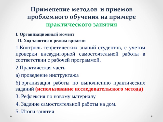 Применение методов и приемов проблемного обучения на примере практического занятия I. Организационный момент    II. Ход занятия и режим времени Контроль теоретических знаний студентов, с учетом проверки внеаудиторной самостоятельной работы в соответствии с рабочей программой. Практическая часть а) проведение инструктажа б) организация работы по выполнению практических заданий (использование исследовательского метода) 3. Рефлексия по новому материалу 4. Задание самостоятельной работы на дом. 5. Итоги занятия  