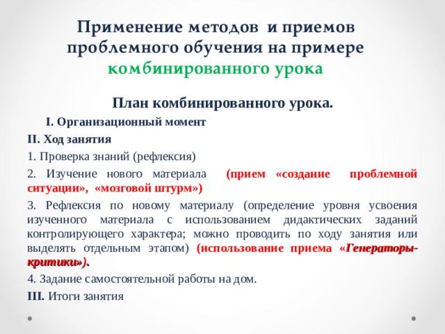 Применение методов и приемов проблемного обучения на примере комбинированного урока План комбинированного урока.  I. Организационный момент   II. Ход занятия 1. Проверка знаний (рефлексия) 2. Изучение нового материала  (прием «создание проблемной ситуации», «мозговой штурм») 3. Рефлексия по новому материалу (определение уровня усвоения изученного материала с использованием дидактических заданий контролирующего характера; можно проводить по ходу занятия или выделять отдельным этапом) (использование приема « Генераторы-критики»). 4. Задание самостоятельной работы на дом. III. Итоги занятия 