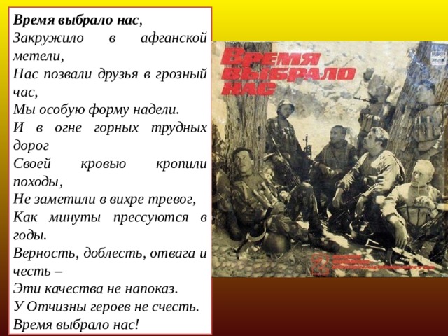 Время выбрало нас , Закружило в афганской метели, Нас позвали друзья в грозный час, Мы особую форму надели. И в огне горных трудных дорог Своей кровью кропили походы, Не заметили в вихре тревог, Как минуты прессуются в годы. Верность, доблесть, отвага и честь – Эти качества не напоказ. У Отчизны героев не счесть. Время выбрало нас!