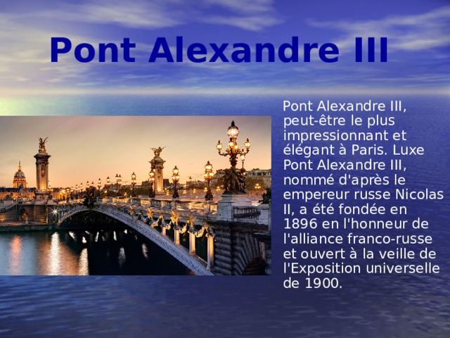 Pont Alexandre III  Pont Alexandre III, peut-être le plus impressionnant et élégant à Paris. Luxe Pont Alexandre III, nommé d'après le empereur russe Nicolas II, a été fondée en 1896 en l'honneur de l'alliance franco-russe et ouvert à la veille de l'Exposition universelle de 1900. 