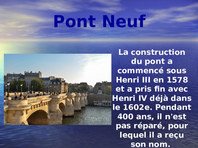 Pont Neuf La construction du pont a commencé sous Henri III en 1578 et a pris fin avec Henri IV déjà dans le 1602e. Pendant 400 ans, il n'est pas réparé, pour lequel il a reçu son nom. Pont Neuf repaire favori et promenades Parisiens et aux visiteurs de la capitale. 