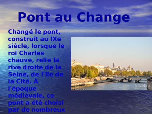 Pont au Change Changé le pont, construit au IXe siècle, lorsque le roi Charles chauve, relie la rive droite de la Seine, de l'Ile de la Cité. À l'époque médiévale, ce pont a été choisi par de nombreux commerçants et les changeurs. Il s'agissait de la principale artère financière de la capitale française. 