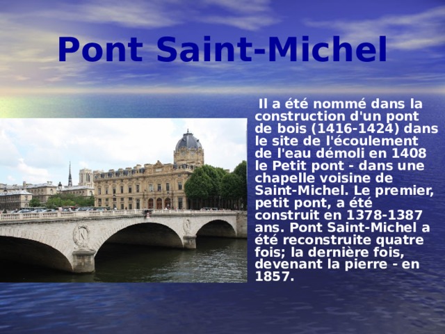 Pont Saint-Michel  Il a été nommé dans la construction d'un pont de bois (1416-1424) dans le site de l'écoulement de l'eau démoli en 1408 le Petit pont - dans une chapelle voisine de Saint-Michel. Le premier, petit pont, a été construit en 1378-1387 ans. Pont Saint-Michel a été reconstruite quatre fois; la dernière fois, devenant la pierre - en 1857. 