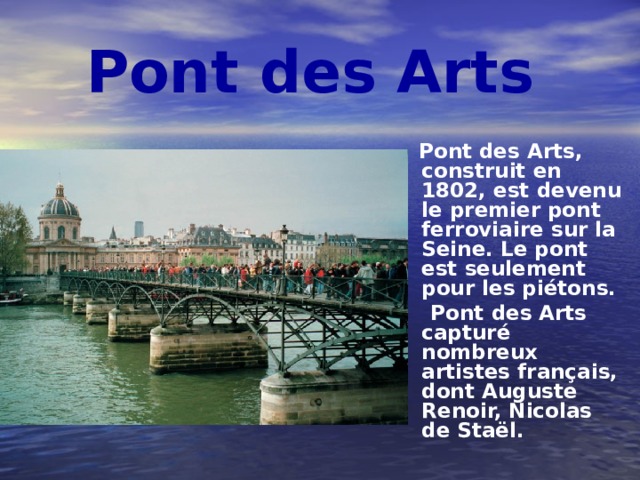 Pont des Arts  Pont des Arts, construit en 1802, est devenu le premier pont ferroviaire sur la Seine. Le pont est seulement pour les piétons.  Pont des Arts capturé nombreux artistes français, dont Auguste Renoir, Nicolas de Staël. 