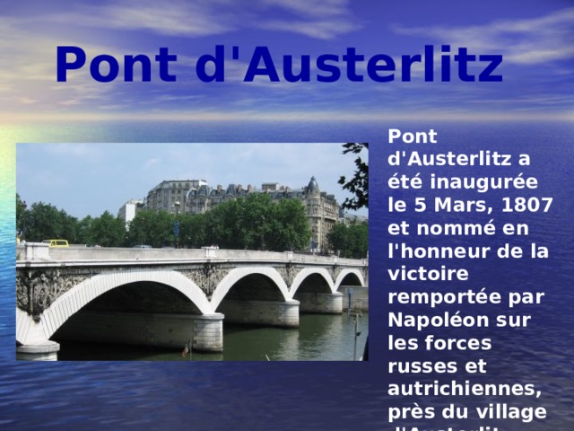 Pont d'Austerlitz Pont d'Austerlitz a été inaugurée le 5 Mars, 1807 et nommé en l'honneur de la victoire remportée par Napoléon sur les forces russes et autrichiennes, près du village d'Austerlitz. Sur les ornements qui ornent le pont, les noms gravés des commandants français tués au combat. 