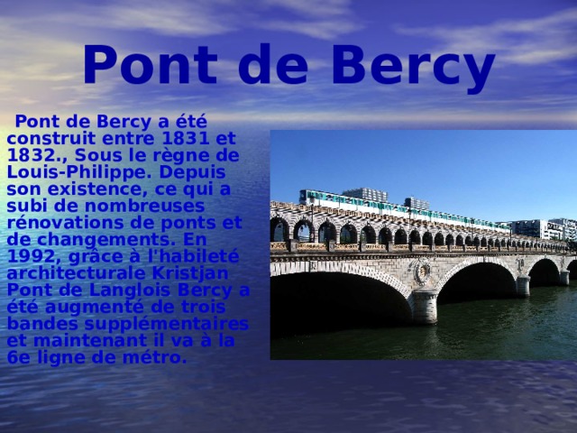 P ont de Bercy  Pont de Bercy a été construit entre 1831 et 1832., Sous le règne de Louis-Philippe. Depuis son existence, ce qui a subi de nombreuses rénovations de ponts et de changements. En 1992, grâce à l'habileté architecturale Kristjan Pont de Langlois Bercy a été augmenté de trois bandes supplémentaires et maintenant il va à la 6e ligne de métro. 
