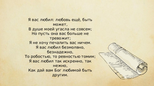 Я вас любил: любовь ещё, быть может,  В душе моей угасла не совсем;  Но пусть она вас больше не тревожит;  Я не хочу печалить вас ничем.  Я вас любил безмолвно, безнадежно,  То робостью, то ревностью томим;  Я вас любил так искренно, так нежно,  Как дай вам Бог любимой быть другим. 