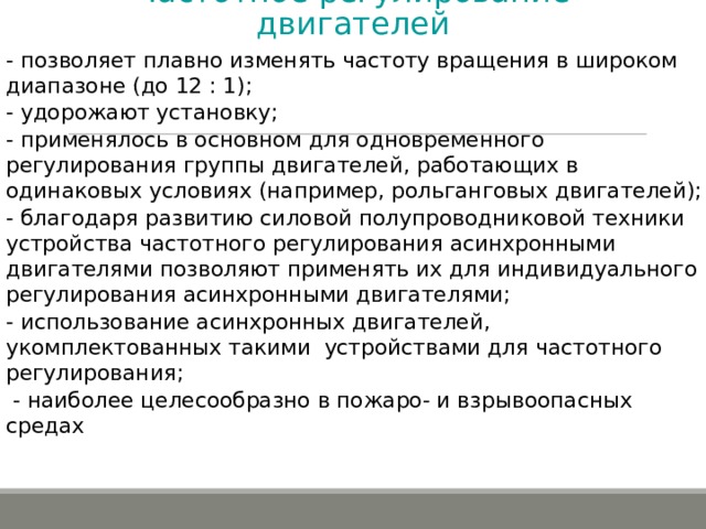 Частотное регулирование двигателей   - позволяет плавно изменять частоту вращения в широком диапазоне (до 12 : 1); - удорожают установку; - применялось в основном для одновременного регулирования группы двигателей, работающих в одинаковых условиях (например, рольганговых двигателей); - благодаря развитию силовой полупроводниковой техники устройства частотного регулирования асинхронными двигателями позволяют применять их для индивидуального регулирования асинхронными двигателями; - использование асинхронных двигателей, укомплектованных такими устройствами для частотного регулирования;  - наиболее целесообразно в пожаро- и взрывоопасных средах 