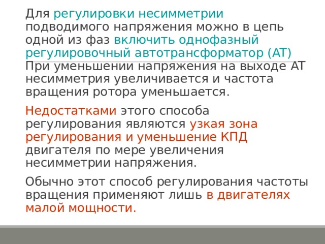Для регулировки несимметрии подводимого напряжения можно в цепь одной из фаз включить однофазный регулировочный автотрансформатор ( AT ) При уменьшении напряжения на выходе AT несимметрия увеличивается и частота вращения ротора уменьшается. Недостатками этого способа регулирования являются узкая зона регулирования и уменьшение КПД двигателя по мере увеличения несимметрии напряжения. Обычно этот способ регулирования частоты вращения применяют лишь в двигателях малой мощности. 