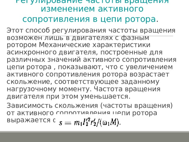 Регулирование частоты вращения изменением активного сопротивления в цепи ротора .  Этот способ регулирования частоты вращения возможен лишь в двигателях с фазным ротором Механические характеристики асинхронного двигателя, построенные для различных значений активного сопротивления цепи ротора , показывают, что с увеличением активного сопротивления ротора возрастает скольжение, соответствующее заданному нагрузочному моменту. Частота вращения двигателя при этом уменьшается. Зависимость скольжения (частоты вращения) от активного сопротивления цепи ротора выражается формулой: 
