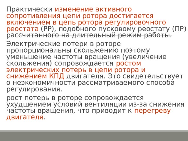 Практически изменение активного сопротивления цепи ротора достигается включением в цепь ротора регулировочного реостата (РР), подобного пусковому реостату (ПР) рассчитанного на длительный режим работы. Электрические потери в роторе пропорциональны скольжению поэтому уменьшение частоты вращения (увеличение скольжения) сопровождается ростом электрических потерь в цепи ротора и снижением КПД двигателя. Это свидетельствует о неэкономичности рассматриваемого способа регулирования. рост потерь в роторе сопровождается ухудшением условий вентиляции из-за снижения частоты вращения, что приводит к перегреву двигателя . 
