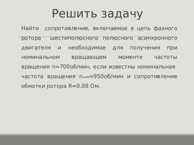 Решить задачу  Найти сопротивление, включаемое в цепь фазного ротора шестиполюсного полюсного асинхронного двигателя и необходимое для получения при номинальном вращающем моменте частоты вращения n =700об/мин, если известны номинальная частота вращения n ном =950 об/мин и сопротивление обмотки ротора R=0,08 Ом.  Найти сопротивление, включаемое в цепь фазного ротора шестиполюсного полюсного асинхронного двигателя и необходимое для получения при номинальном вращающем моменте частоты вращения n =700об/мин, если известны номинальная частота вращения n ном =950 об/мин и сопротивление обмотки ротора R=0,08 Ом. 