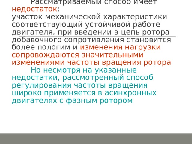    Рассматриваемый способ имеет недостаток :  участок механической характеристики соответствующий устойчивой работе двигателя, при введении в цепь ротора добавочного сопротивления становится более пологим и изменения нагрузки сопровождаются значительными изменениями частоты вращения ротора    Но несмотря на указанные недостатки, рассмотренный способ регулирования частоты вращения широко применяется в асинхронных двигателях с фазным ротором   