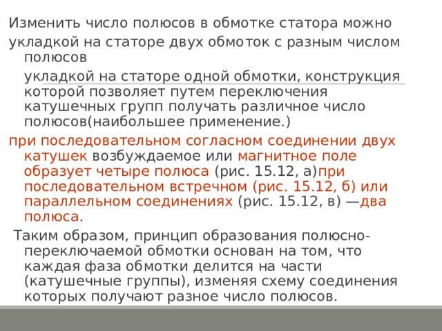 Изменить число полюсов в обмотке статора можно укладкой на статоре двух обмоток с разным числом полюсов укладкой на статоре одной обмотки, конструкция которой позволяет путем переключения катушечных групп получать различное число полюсов ( наибольшее применение. ) при последовательном согласном соединении двух катушек возбуждаемое или магнитное поле образует четыре полюса (рис. 15.12, а) при последовательном встречном (рис. 15.12, б) или параллельном соединениях (рис. 15.12, в) — два полюса .  Таким образом, принцип образования полюсно-переключаемой обмотки основан на том, что каждая фаза обмотки делится на части (катушечные группы), изменяя схему соединения которых получают разное число полюсов. 