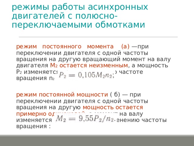 режимы работы асинхронных двигателей с полюсно-переключаемыми обмотками режим постоянного момента (a) —при переключении двигателя с одной частоты вращения на другую вращающий момент на валу двигателя М 2 остается неизменным , а мощность P 2  изменяется пропорционально частоте вращения n 2 режим постоянной мощности ( б) — при переключении двигателя с одной частоты вращения на другую мощность остается примерно одинаковой , а момент на валу изменяется соответственно изменению частоты вращения : 