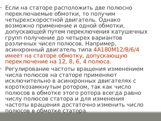 Если на статоре расположить две полюсно переключаемые обмотки, то получим четырехскоростной двигатель. Однако возможно применение и одной обмотки, допускающей путем переключения катушечных групп получение до четырех вариантов различных чисел полюсов. Например, асинхронный двигатель типа 4А180М12/8/6/4 имеет на статоре обмотку, допускающую переключение на 12, 8, 6, 4 полюса. Регулирование частоты вращения изменением числа полюсов на статоре применяют исключительно в асинхронных двигателях с короткозамкнутым ротором, так как число полюсов в обмотке этого ротора всегда равно числу полюсов статора и для изменения частоты вращения достаточно изменить число полюсов в обмотке статора. 