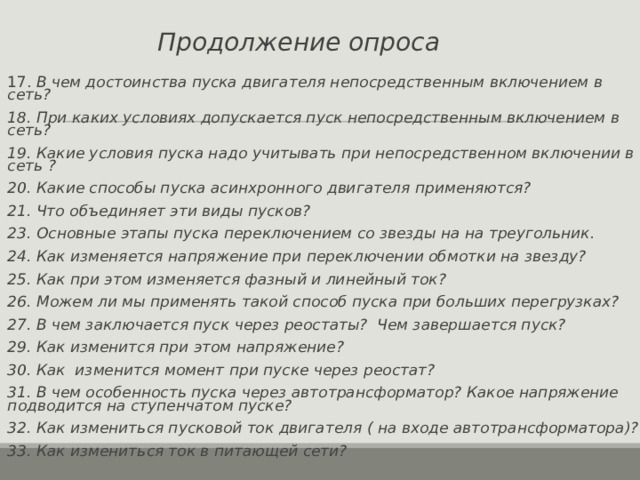 Продолжение опроса 17. В чем достоинства пуска двигателя непосредственным включением в сеть? 18. При каких условиях допускается пуск непосредственным включением в сеть? 19. Какие условия пуска надо учитывать при непосредственном включении в сеть ? 20. Какие способы пуска асинхронного двигателя применяются? 21. Что объединяет эти виды пусков? 23. Основные этапы пуска переключением со звезды на на треугольник. 24. Как изменяется напряжение при переключении обмотки на звезду? 25. Как при этом изменяется фазный и линейный ток? 26. Можем ли мы применять такой способ пуска при больших перегрузках? 27. В чем заключается пуск через реостаты? Чем завершается пуск? 29. Как изменится при этом напряжение? 30. Как изменится момент при пуске через реостат? 31. В чем особенность пуска через автотрансформатор? Какое напряжение подводится на ступенчатом пуске? 32. Как измениться пусковой ток двигателя ( на входе автотрансформатора)? 33. Как измениться ток в питающей сети?  