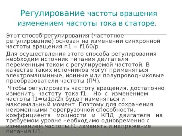 Регулирование частоты вращения изменением  частоты тока в статоре.  Этот способ регулирования (частотное регулирование) основан на изменении синхронной частоты вращения п1 = f 160/ p . Для осуществления этого способа регулирования необходим источник питания двигателя переменным током с регулируемой частотой. В качестве таких источников могут применяться электромашинные, ионные или полупроводниковые преобразователи частоты (ПЧ).  Чтобы регулировать частоту вращения, достаточно изменить частоту тока f 1. Но с изменением частоты f 1=ω1р/2π будет изменяться и максимальный момент. Поэтому для сохранения неизменными перегрузочной способности, коэффициента мощности и КПД двигателя на требуемом уровне необходимо одновременно с изменением частоты f 1 изменять и напряжение питания U 1. 