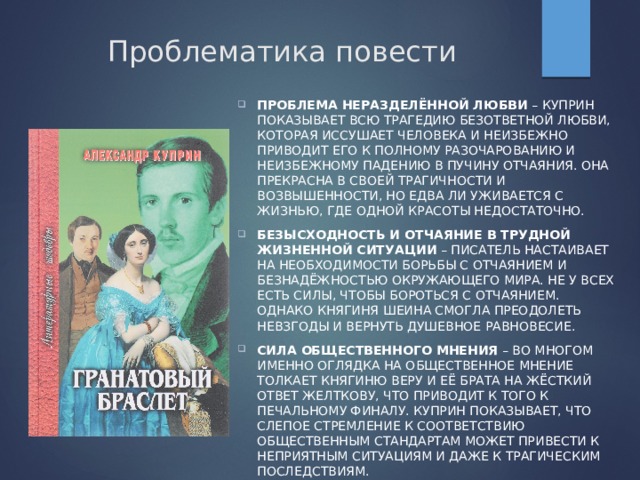 Проблематика повести Проблема неразделённой любви  – Куприн показывает всю трагедию безответной любви, которая иссушает человека и неизбежно приводит его к полному разочарованию и неизбежному падению в пучину отчаяния. Она прекрасна в своей трагичности и возвышенности, но едва ли уживается с жизнью, где одной красоты недостаточно. Безысходность и отчаяние в трудной жизненной ситуации  – писатель настаивает на необходимости борьбы с отчаянием и безнадёжностью окружающего мира. Не у всех есть силы, чтобы бороться с отчаянием. Однако княгиня Шеина смогла преодолеть невзгоды и вернуть душевное равновесие. Сила общественного мнения  – во многом именно оглядка на общественное мнение толкает княгиню Веру и её брата на жёсткий ответ Желткову, что приводит к того к печальному финалу. Куприн показывает, что слепое стремление к соответствию общественным стандартам может привести к неприятным ситуациям и даже к трагическим последствиям. 