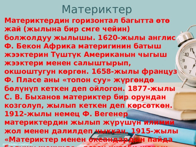 Материктер Материктердин горизонтал багытта өтө жай (жылына бир смге чейин) болжолдуу жылышы. 1620-жылы англис Ф. Бекон Африка материгинин батыш жээктерин Түштүк Американын чыгыш жээктери менен салыштырып, окшоштугун көргөн. 1658-жылы француз Ф. Пласе аны «топон суу» жүргөндө бөлүнүп кеткен деп ойлогон. 1877-жылы С. В. Быханов материктер бир орундан козголуп, жылып кеткен деп көрсөткөн. 1912-жылы немец Ф. Вегенер материктердин жылып жүрүшүн илимий жол менен далилдеп чыккан. 1915-жылы «Материктер менен океандардын пайда болушу жөнүндө» деген китеби жарык көргөн. Анда эки жээктин географиялык, геологиялык түзүлүштөрүнүн окшоштугу, бир кезде экөө бир материк болгондугу айтылган. 