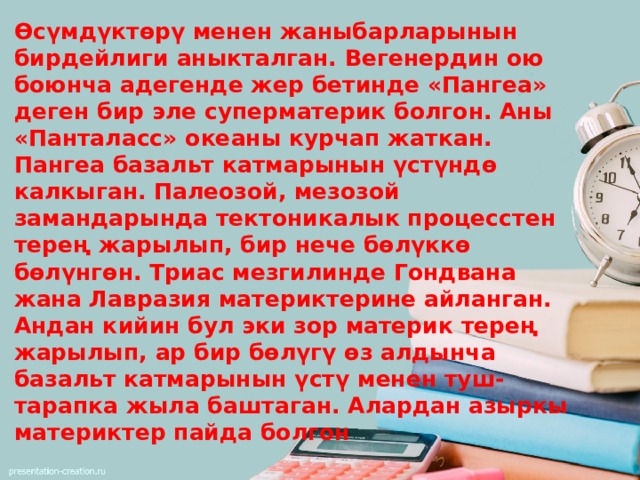 Өсүмдүктөрү менен жаныбарларынын бирдейлиги аныкталган. Вегенердин ою боюнча адегенде жер бетинде «Пангеа» деген бир эле суперматерик болгон. Аны «Панталасс» океаны курчап жаткан. Пангеа базальт катмарынын үстүндө калкыган. Палеозой, мезозой замандарында тектоникалык процесстен терең жарылып, бир нече бөлүккө бөлүнгөн. Триас мезгилинде Гондвана жана Лавразия материктерине айланган. Андан кийин бул эки зор материк терең жарылып, ар бир бөлүгү өз алдынча базальт катмарынын үстү менен туш-тарапка жыла баштаган. Алардан азыркы материктер пайда болгон 