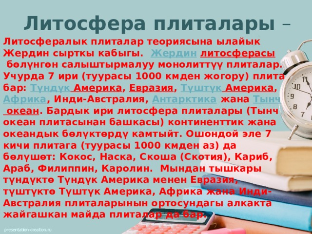 Литосфера плиталары  – Литосфералык плиталар теориясына ылайык Жердин сырткы кабыгы.   Жердин   литосферасы  бөлүнгөн салыштырмалуу монолиттүү плиталар. Учурда 7 ири (туурасы 1000 кмден жогору) плита бар:  Түндүк Америка ,  Евразия ,  Түштүк Америка ,  Африка , Инди-Австралия,  Антарктика  жана  Тынч океан . Бардык ири литосфера плиталары (Тынч океан плитасынан башкасы) континенттик жана океандык бөлүктөрдү камтыйт. Ошондой эле 7 кичи плитага (туурасы 1000 кмден аз) да бөлүшөт: Кокос, Наска, Скоша (Скотия), Кариб, Араб, Филиппин, Каролин. Мындан тышкары түндүктө Түндүк Америка менен Евразия, түштүктө Түштүк Америка, Африка жана Инди-Австралия плиталарынын ортосундагы алкакта жайгашкан майда плиталар да бар.  