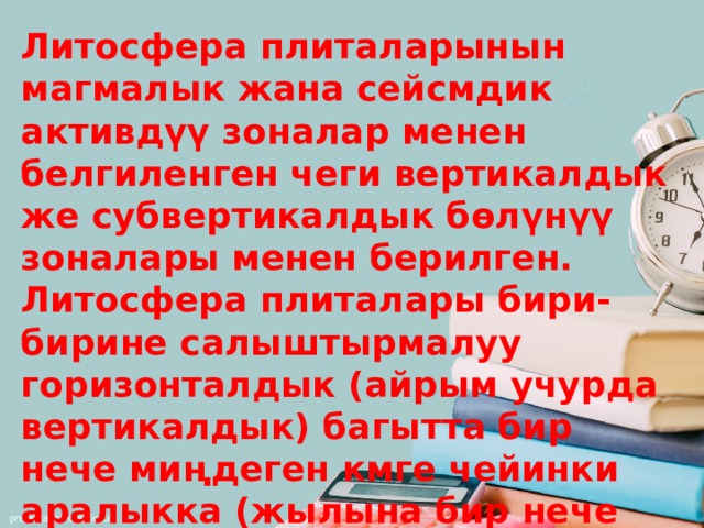 Литосфера плиталарынын магмалык жана сейсмдик активдүү зоналар менен белгиленген чеги вертикалдык же субвертикалдык бөлүнүү зоналары менен берилген. Литосфера плиталары бири-бирине салыштырмалуу горизонталдык (айрым учурда вертикалдык) багытта бир нече миңдеген кмге чейинки аралыкка (жылына бир нече смден 10 смге чейинки ылдамдыкта) жылып турат. Плиталар кыймылга келгенде четтери бузулат. 