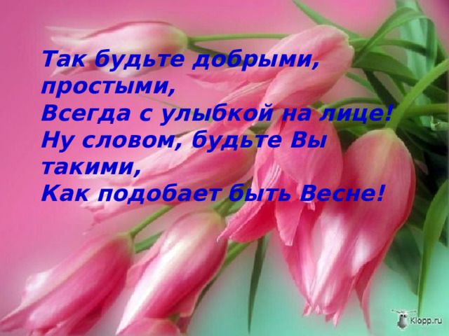 Так будьте добрыми, простыми,  Всегда с улыбкой на лице!  Ну словом, будьте Вы такими,  Как подобает быть Весне! 