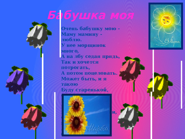 Бабушка моя Очень бабушку мою -  Маму мамину - люблю.  У нее морщинок много,  А на лбу седая прядь,  Так и хочется потрогать,  А потом поцеловать.  Может быть, и я такою  Буду старенькой, седою,  Будут у меня внучатки,  И тогда, надев очки,  Одному свяжу перчатки,  А другому - башмачки. 