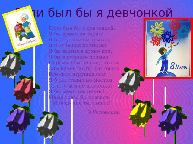 Если был бы я девчонкой Если был бы я девчонкой,  Я бы время не терял!  Я б на улице не прыгал,  Я б рубашки постирал.  Я бы вымыл в кухне пол,  Я бы в комнате подмел,  Перемыл бы чашки, ложки,  Сам начистил бы картошки,  Все свои игрушки сам  Я б расставил по местам!  Отчего ж я не девчонка?  Я бы маме так помог!  Мама сразу бы сказала:  