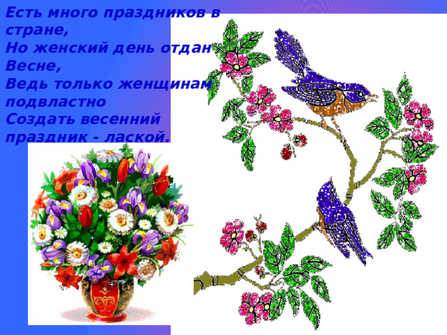 Есть много праздников в стране,  Но женский день отдан Весне,  Ведь только женщинам подвластно  Создать весенний праздник - лаской.    