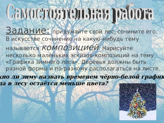 Задание:  придумайте свой лес, сочините его. В искусстве сочинение на какую-нибудь тему называется композицией . Нарисуйте несколько маленьких эскизов-композиций на тему «Графика зимнего леса». Деревья должны быть разной формы и по-разному располагаться на листе.  Можно ли зиму назвать временем чёрно-белой графики?  Когда в лесу остаётся меньше цвета? 