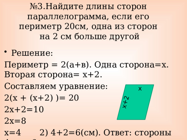 х+2 № 3.Найдите длины сторон параллелограмма, если его периметр 20см, одна из сторон  на 2 см больше другой Решение: Периметр = 2(а+в). Одна сторона=х. Вторая сторона= х+2. Составляем уравнение: 2(х + (х+2) )= 20 2х+2=10 2х=8 х=4 2) 4+2=6(см). Ответ: стороны 4см и 6см. х 