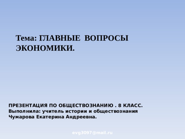 Тема: ГЛАВНЫЕ ВОПРОСЫ ЭКОНОМИКИ. ПРЕЗЕНТАЦИЯ ПО ОБЩЕСТВОЗНАНИЮ . 8 КЛАСС. Выполнила: учитель истории и обществознания  Чумарова Екатерина Андреевна. evg3097@mail.ru  