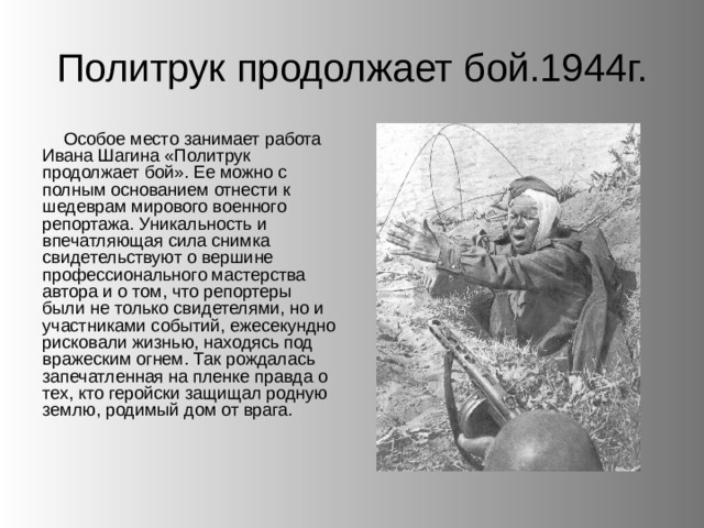 Политрук продолжает бой.1944г. Особое место занимает работа Ивана Шагина «Политрук продолжает бой». Ее можно с полным основанием отнести к шедеврам мирового военного репортажа. Уникальность и впечатляющая сила снимка свидетельствуют о вершине профессионального мастерства автора и о том, что репортеры были не только свидетелями, но и участниками событий, ежесекундно рисковали жизнью, находясь под вражеским огнем. Так рождалась запечатленная на пленке правда о тех, кто геройски защищал родную землю, родимый дом от врага. 