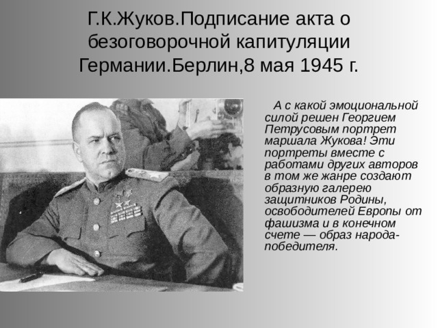 Г.К.Жуков.Подписание акта о безоговорочной капитуляции Германии.Берлин,8 мая 1945 г. А с какой эмоциональной силой решен Георгием Петрусовым портрет маршала Жукова! Эти портреты вместе с работами других авторов в том же жанре создают образную галерею защитников Родины, освободителей Европы от фашизма и в конечном счете — образ народа-победителя. 
