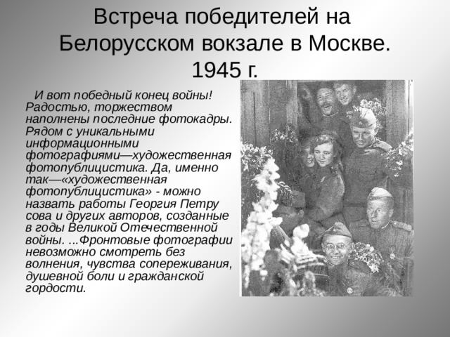 Встреча победителей на  Белорусском вокзале в Москве.  1945 г. И вот победный конец войны! Радостью, торжеством наполнены последние фотокадры. Рядом с уникальными информационными фотографиями—художественная фотопублицистика. Да, именно так—«художественная фотопублицистика» - можно назвать работы Георгия Петру сова и других авторов, созданные в годы Великой Отечественной войны. ...Фронтовые фотографии невозможно смотреть без волнения, чувства сопереживания, душевной боли и гражданской гордости. 
