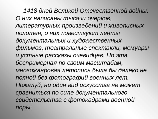  1418 дней Великой Отечественной войны. О них написаны тысячи очерков, литературных произведений и живописных полотен, о них повествуют ленты документальных и художественных фильмов, театральные спектакли, мемуары и устные рассказы очевидцев. Но эта беспримерная по своим масштабам, многожанровая летопись была бы далеко не полной без фотографий военных лет. Пожалуй, ни один вид искусства не может сравниться по силе документального свидетельства с фотокадрами военной поры. 