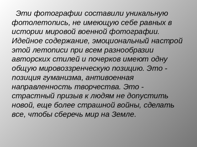 Эти фотографии составили уникальную фотолетопись, не имеющую себе равных в истории мировой военной фотографии. Идейное содержание, эмоциональный настрой этой летописи при всем разнообразии авторских стилей и почерков имеют одну общую мировоззренческую позицию. Это - позиция гуманизма, антивоенная направленность творчества. Это - страстный призыв к людям не допустить новой, еще более страшной войны, сделать все, чтобы сберечь мир на Земле. 