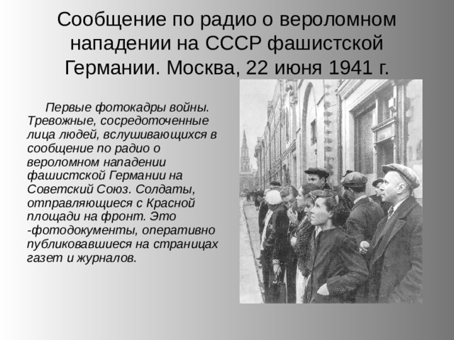 Сообщение по радио о вероломном нападении на СССР фашистской Германии. Москва, 22 июня 1941 г. Первые фотокадры войны. Тревожные, сосредоточенные лица людей, вслушивающихся в сообщение по радио о вероломном нападении фашистской Германии на Советский Союз. Солдаты, отправляющиеся с Красной площади на фронт. Это -фотодокументы, оперативно публиковавшиеся на страницах газет и журналов. 