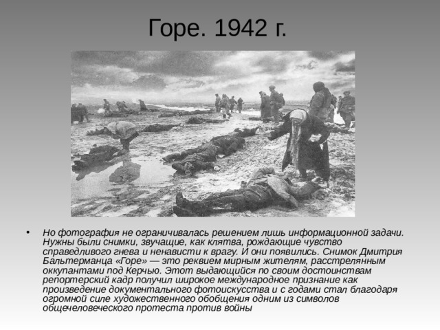 Горе. 1942 г.  Но фотография не ограничивалась решением лишь информационной задачи. Нужны были снимки, звучащие, как клятва, рождающие чувство справедливого гнева и ненависти к врагу. И они появились. Снимок Дмитрия Бальтерманца «Горе» — это реквием мирным жителям, расстрелянным оккупантами под Керчью. Этот выдающийся по своим достоинствам репортерский кадр получил широкое международное признание как произведение документального фотоискусства и с годами стал благодаря огромной силе художественного обобщения одним из символов общечеловеческого протеста против войны 