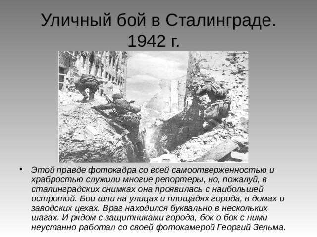 Уличный бой в Сталинграде.  1942 г. Этой правде фотокадра со всей самоотверженностью и храбростью служили многие репортеры, но, пожалуй, в сталинградских снимках она проявилась с наибольшей остротой. Бои шли на улицах и площадях города, в домах и заводских цехах. Враг находился буквально в нескольких шагах. И рядом с защитниками города, бок о бок с ними неустанно работал со своей фотокамерой Георгий Зельма. 