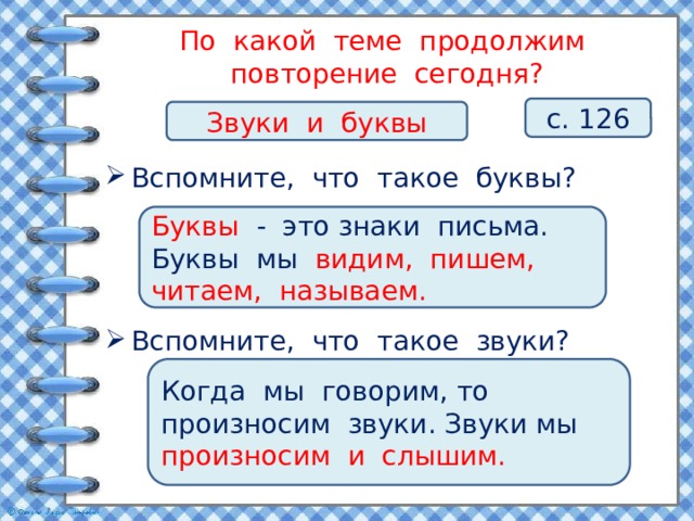 По какой теме продолжим повторение сегодня? с. 126 Звуки и буквы Вспомните, что такое буквы? Буквы - это знаки письма. Буквы мы видим, пишем, читаем, называем. Вспомните, что такое звуки? Когда мы говорим, то произносим звуки. Звуки мы произносим и слышим. 