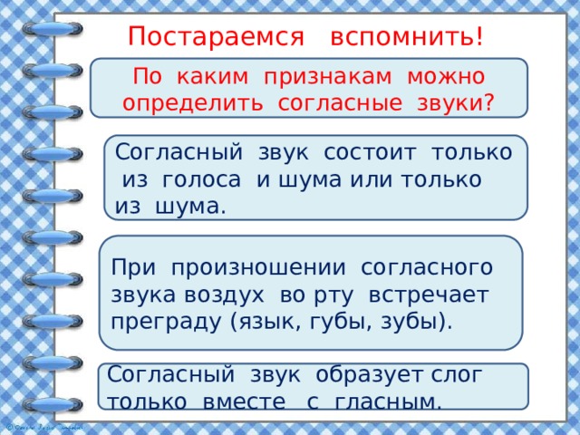 Постараемся вспомнить! По каким признакам можно определить согласные звуки? Согласный звук состоит только из голоса и шума или только из шума. При произношении согласного звука воздух во рту встречает преграду (язык, губы, зубы). Согласный звук образует слог только вместе с гласным. 