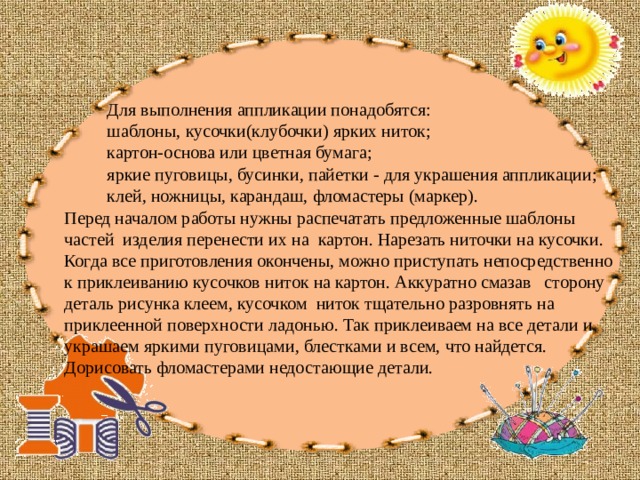 Для выполнения аппликации понадобятся: шаблоны, кусочки(клубочки) ярких ниток; картон-основа или цветная бумага; яркие пуговицы, бусинки, пайетки - для украшения аппликации; клей, ножницы, карандаш, фломастеры (маркер).  Перед началом работы нужны распечатать предложенные шаблоны частей изделия перенести их на картон. Нарезать ниточки на кусочки. Когда все приготовления окончены, можно приступать непосредственно к приклеиванию кусочков ниток на картон. Аккуратно смазав сторону деталь рисунка клеем, кусочком ниток тщательно разровнять на приклеенной поверхности ладонью. Так приклеиваем на все детали и украшаем яркими пуговицами, блестками и всем, что найдется.  Дорисовать фломастерами недостающие детали. 