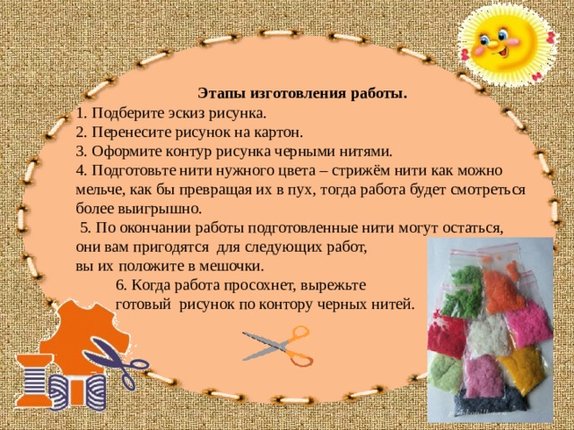 Этапы изготовления работы. 1. Подберите эскиз рисунка. 2. Перенесите рисунок на картон. 3. Оформите контур рисунка черными нитями. 4. Подготовьте нити нужного цвета – стрижём нити как можно мельче, как бы превращая их в пух, тогда работа будет смотреться более выигрышно.  5. По окончании работы подготовленные нити могут остаться, они вам пригодятся для следующих работ, вы их положите в мешочки.  6. Когда работа просохнет, вырежьте  готовый рисунок по контору черных нитей. 