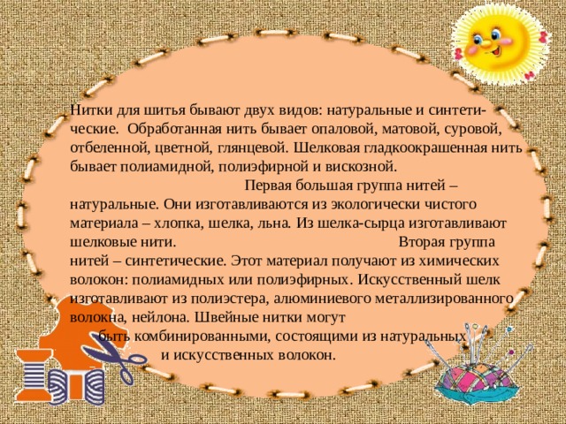 Нитки для шитья бывают двух видов: натуральные и синтети- ческие. Обработанная нить бывает опаловой, матовой, суровой, отбеленной, цветной, глянцевой. Шелковая гладкоокрашенная нить бывает полиамидной, полиэфирной и вискозной. Первая большая группа нитей – натуральные. Они изготавливаются из экологически чистого материала – хлопка, шелка, льна. Из шелка-сырца изготавливают шелковые нити. Вторая группа нитей – синтетические. Этот материал получают из химических волокон: полиамидных или полиэфирных. Искусственный шелк изготавливают из полиэстера, алюминиевого металлизированного волокна, нейлона. Швейные нитки могут  быть комбинированными, состоящими из натуральных  и искусственных волокон. 